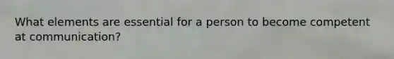 What elements are essential for a person to become competent at communication?