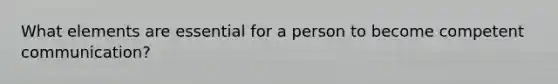 What elements are essential for a person to become competent communication?