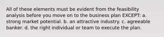 All of these elements must be evident from the feasibility analysis before you move on to the business plan EXCEPT: a. strong market potential. b. an attractive industry. c. agreeable banker. d. the right individual or team to execute the plan.