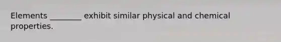 Elements ________ exhibit similar physical and chemical properties.