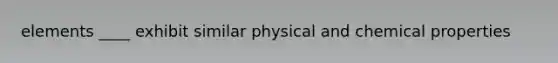 elements ____ exhibit similar physical and chemical properties