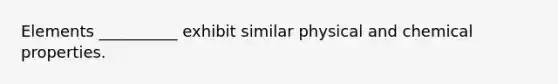 Elements __________ exhibit similar physical and chemical properties.