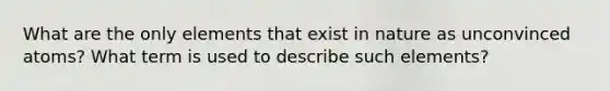 What are the only elements that exist in nature as unconvinced atoms? What term is used to describe such elements?