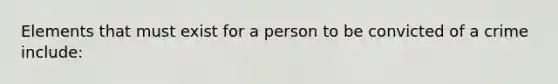 Elements that must exist for a person to be convicted of a crime include: