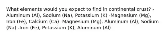 What elements would you expect to find in continental crust? -Aluminum (Al), Sodium (Na), Potassium (K) -Magnesium (Mg), Iron (Fe), Calcium (Ca) -Magnesium (Mg), Aluminum (Al), Sodium (Na) -Iron (Fe), Potassium (K), Aluminum (Al)