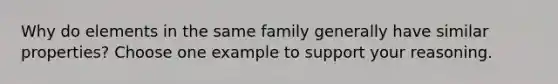 Why do elements in the same family generally have similar properties? Choose one example to support your reasoning.