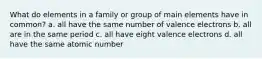 What do elements in a family or group of main elements have in common? a. all have the same number of valence electrons b. all are in the same period c. all have eight valence electrons d. all have the same atomic number