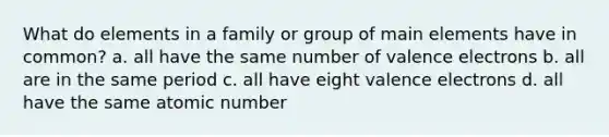 What do elements in a family or group of main elements have in common? a. all have the same number of <a href='https://www.questionai.com/knowledge/knWZpHTJT4-valence-electrons' class='anchor-knowledge'>valence electrons</a> b. all are in the same period c. all have eight valence electrons d. all have the same atomic number