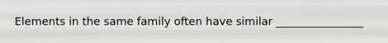 Elements in the same family often have similar ________________