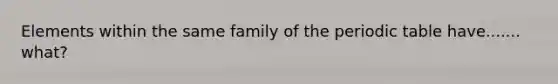 Elements within the same family of the periodic table have....... what?