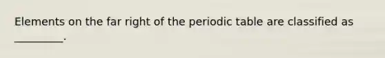 Elements on the far right of the periodic table are classified as _________.