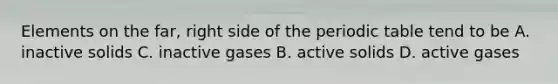 Elements on the far, right side of the periodic table tend to be A. inactive solids C. inactive gases B. active solids D. active gases