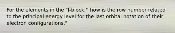 For the elements in the "f-block,'' how is the row number related to the principal energy level for the last orbital notation of their electron configurations."