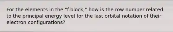 For the elements in the "f-block," how is the row number related to the principal energy level for the last orbital notation of their electron configurations?