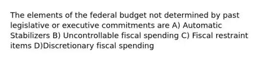 The elements of <a href='https://www.questionai.com/knowledge/kS29NErBPI-the-federal-budget' class='anchor-knowledge'>the federal budget</a> not determined by past legislative or executive commitments are A) Automatic Stabilizers B) Uncontrollable fiscal spending C) Fiscal restraint items D)Discretionary fiscal spending