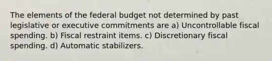 The elements of <a href='https://www.questionai.com/knowledge/kS29NErBPI-the-federal-budget' class='anchor-knowledge'>the federal budget</a> not determined by past legislative or executive commitments are a) Uncontrollable fiscal spending. b) Fiscal restraint items. c) Discretionary fiscal spending. d) Automatic stabilizers.