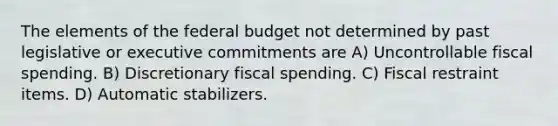 The elements of the federal budget not determined by past legislative or executive commitments are A) Uncontrollable fiscal spending. B) Discretionary fiscal spending. C) Fiscal restraint items. D) Automatic stabilizers.