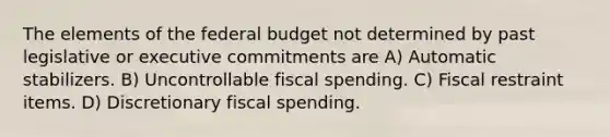 The elements of the federal budget not determined by past legislative or executive commitments are A) Automatic stabilizers. B) Uncontrollable fiscal spending. C) Fiscal restraint items. D) Discretionary fiscal spending.