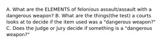 A. What are the ELEMENTS of felonious assault/assault with a dangerous weapon? B. What are the things(the test) a courts looks at to decide if the item used was a "dangerous weapon?" C. Does the Judge or Jury decide if something is a "dangerous weapon?"