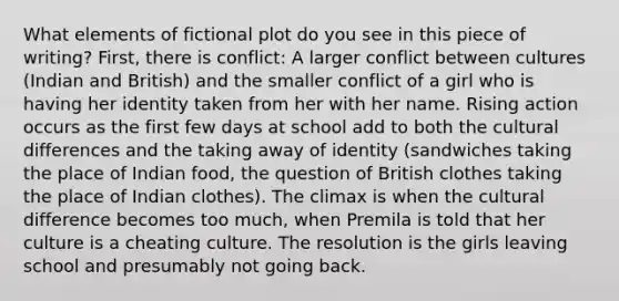 What elements of fictional plot do you see in this piece of writing? First, there is conflict: A larger conflict between cultures (Indian and British) and the smaller conflict of a girl who is having her identity taken from her with her name. Rising action occurs as the first few days at school add to both the cultural differences and the taking away of identity (sandwiches taking the place of Indian food, the question of British clothes taking the place of Indian clothes). The climax is when the cultural difference becomes too much, when Premila is told that her culture is a cheating culture. The resolution is the girls leaving school and presumably not going back.