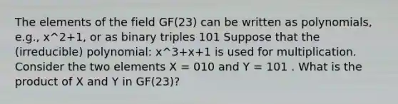 The elements of the field GF(23) can be written as polynomials, e.g., x^2+1, or as binary triples 101 Suppose that the (irreducible) polynomial: x^3+x+1 is used for multiplication. Consider the two elements X = 010 and Y = 101 . What is the product of X and Y in GF(23)?