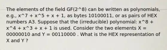 The elements of the field GF(2^8) can be written as polynomials, e.g., x^7 + x^5 + x + 1, as bytes 10100011, or as pairs of HEX numbers A3. Suppose that the (irreducible) polynomial: x^8 + x^4 + x^3 + x + 1 is used. Consider the two elements X = 00000010 and Y = 00110000 . What is the HEX representation of X and Y ?