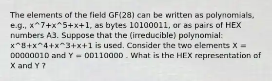 The elements of the field GF(28) can be written as polynomials, e.g., x^7+x^5+x+1, as bytes 10100011, or as pairs of HEX numbers A3. Suppose that the (irreducible) polynomial: x^8+x^4+x^3+x+1 is used. Consider the two elements X = 00000010 and Y = 00110000 . What is the HEX representation of X and Y ?