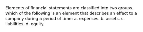 Elements of financial statements are classified into two groups. Which of the following is an element that describes an effect to a company during a period of time: a. expenses. b. assets. c. liabilities. d. equity.