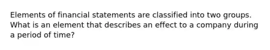 Elements of financial statements are classified into two groups. What is an element that describes an effect to a company during a period of time?