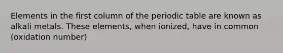 Elements in the first column of the periodic table are known as alkali metals. These elements, when ionized, have in common (oxidation number)