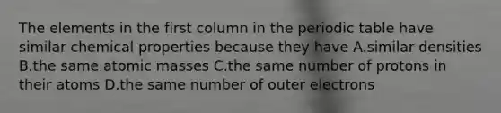 The elements in the first column in the periodic table have similar chemical properties because they have A.similar densities B.the same atomic masses C.the same number of protons in their atoms D.the same number of outer electrons