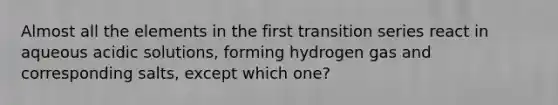 Almost all the elements in the first transition series react in aqueous acidic solutions, forming hydrogen gas and corresponding salts, except which one?