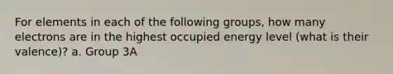 For elements in each of the following groups, how many electrons are in the highest occupied energy level (what is their valence)? a. Group 3A