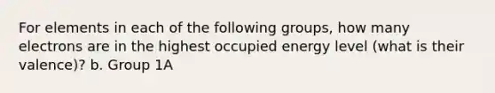 For elements in each of the following groups, how many electrons are in the highest occupied energy level (what is their valence)? b. Group 1A