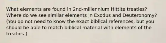 What elements are found in 2nd-millennium Hittite treaties? Where do we see similar elements in Exodus and Deuteronomy? (You do not need to know the exact biblical references, but you should be able to match biblical material with elements of the treaties.)