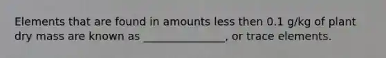 Elements that are found in amounts less then 0.1 g/kg of plant dry mass are known as _______________, or trace elements.