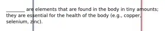 ________ are elements that are found in the body in tiny amounts; they are essential for the health of the body (e.g., copper, selenium, zinc).