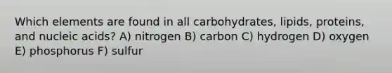 Which elements are found in all carbohydrates, lipids, proteins, and nucleic acids? A) nitrogen B) carbon C) hydrogen D) oxygen E) phosphorus F) sulfur