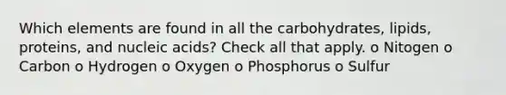 Which elements are found in all the carbohydrates, lipids, proteins, and nucleic acids? Check all that apply. o Nitogen o Carbon o Hydrogen o Oxygen o Phosphorus o Sulfur