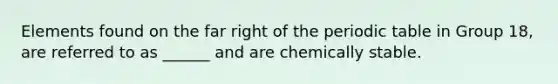 Elements found on the far right of the periodic table in Group 18, are referred to as ______ and are chemically stable.