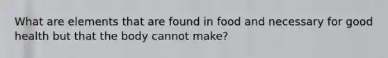 What are elements that are found in food and necessary for good health but that the body cannot make?