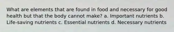 What are elements that are found in food and necessary for good health but that the body cannot make? a. Important nutrients b. Life-saving nutrients c. Essential nutrients d. Necessary nutrients