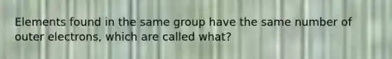 Elements found in the same group have the same number of outer electrons, which are called what?