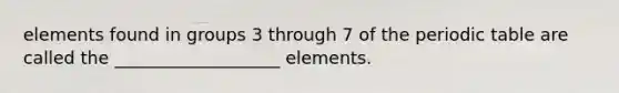 elements found in groups 3 through 7 of <a href='https://www.questionai.com/knowledge/kIrBULvFQz-the-periodic-table' class='anchor-knowledge'>the periodic table</a> are called the ___________________ elements.