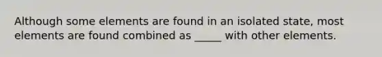 Although some elements are found in an isolated state, most elements are found combined as _____ with other elements.