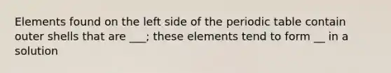 Elements found on the left side of the periodic table contain outer shells that are ___; these elements tend to form __ in a solution