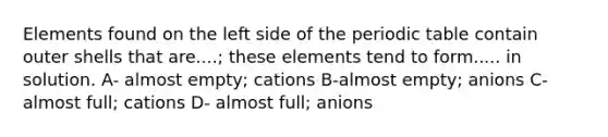 Elements found on the left side of the periodic table contain outer shells that are....; these elements tend to form..... in solution. A- almost empty; cations B-almost empty; anions C- almost full; cations D- almost full; anions