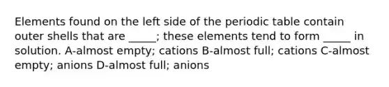 Elements found on the left side of <a href='https://www.questionai.com/knowledge/kIrBULvFQz-the-periodic-table' class='anchor-knowledge'>the periodic table</a> contain outer shells that are _____; these elements tend to form _____ in solution. A-almost empty; cations B-almost full; cations C-almost empty; anions D-almost full; anions