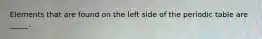 Elements that are found on the left side of the periodic table are _____.