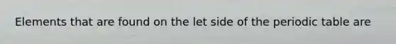 Elements that are found on the let side of the periodic table are